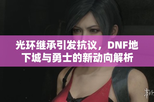 光环继承引发抗议，DNF地下城与勇士的新动向解析