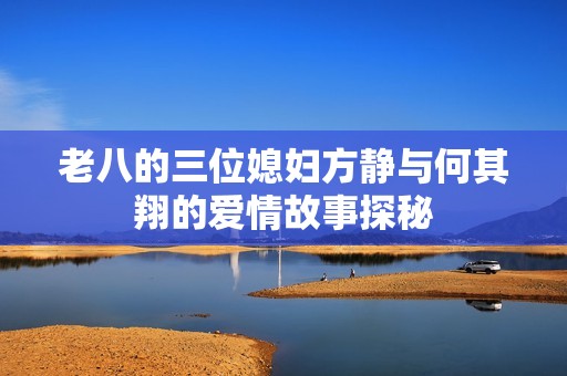 老八的三位媳妇方静与何其翔的爱情故事探秘