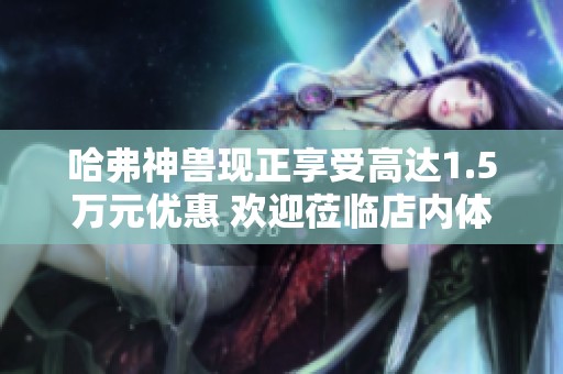 哈弗神兽现正享受高达1.5万元优惠 欢迎莅临店内体验