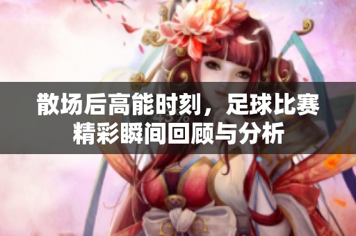 散场后高能时刻，足球比赛精彩瞬间回顾与分析