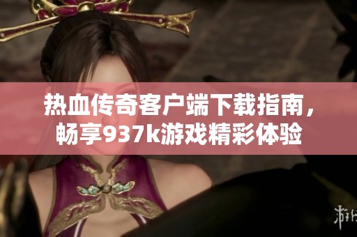 热血传奇客户端下载指南，畅享937k游戏精彩体验