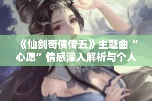 《仙剑奇侠传五》主题曲“心愿”情感深入解析与个人感悟分享