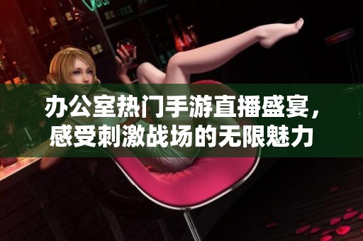 办公室热门手游直播盛宴，感受刺激战场的无限魅力
