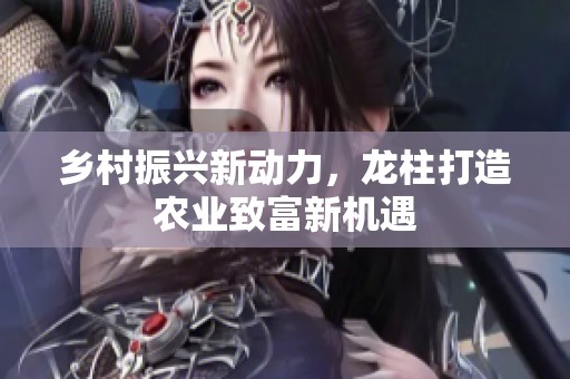 乡村振兴新动力，龙柱打造农业致富新机遇