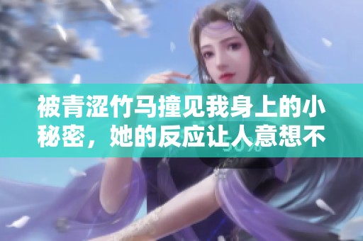 被青涩竹马撞见我身上的小秘密，她的反应让人意想不到
