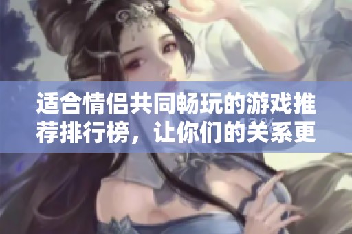适合情侣共同畅玩的游戏推荐排行榜，让你们的关系更加甜蜜