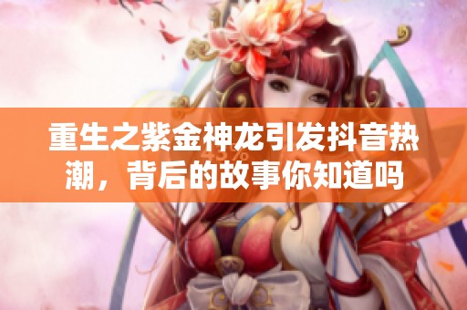 重生之紫金神龙引发抖音热潮，背后的故事你知道吗
