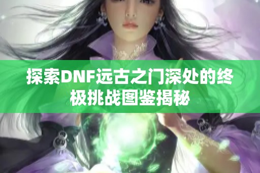 探索DNF远古之门深处的终极挑战图鉴揭秘